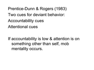 Prentice-Dunn & Rogers (1983)
Two cues for deviant behavior:
Accountability cues
Attentional cues

If accountability is low & attention is on
   something other than self, mob
   mentality occurs.
 