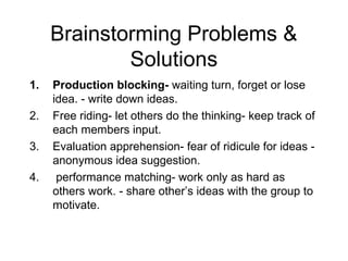Brainstorming Problems &
             Solutions
1.   Production blocking- waiting turn, forget or lose
     idea. - write down ideas.
2.   Free riding- let others do the thinking- keep track of
     each members input.
3.   Evaluation apprehension- fear of ridicule for ideas -
     anonymous idea suggestion.
4.    performance matching- work only as hard as
     others work. - share other’s ideas with the group to
     motivate.
 