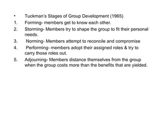 •    Tuckman’s Stages of Group Development (1965)
1.   Forming- members get to know each other.
2.   Storming- Members try to shape the group to fit their personal
     needs.
3.    Norming- Members attempt to reconcile and compromise
4.    Performing- members adopt their assigned roles & try to
     carry those roles out.
5.   Adjourning- Members distance themselves from the group
     when the group costs more than the benefits that are yielded.
 