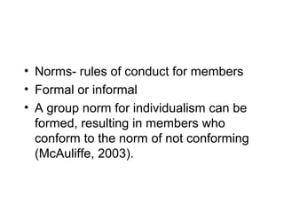 • Norms- rules of conduct for members
• Formal or informal
• A group norm for individualism can be
  formed, resulting in members who
  conform to the norm of not conforming
  (McAuliffe, 2003).
 