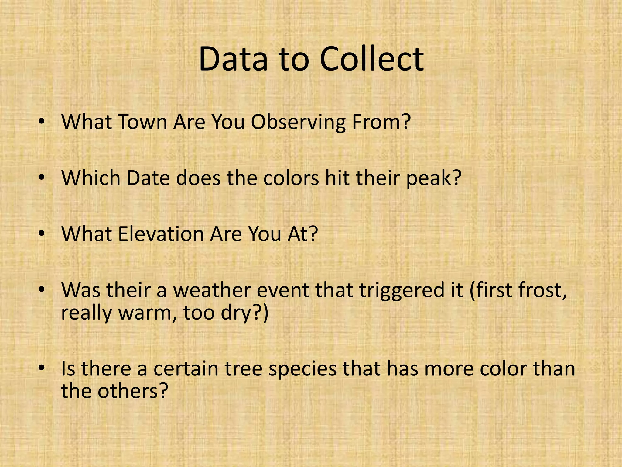 Data to CollectWhat Town Are You Observing From?Which Date does the colors hit their peak?What Elevation Are You At?Was their a weather event that triggered it (first frost, really warm, too dry?)Is there a certain tree species that has more color than the others?