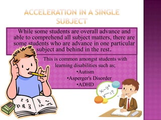While some students are overall advance and
able to comprehend all subject matters, there are
some students who are advance in one particular
          subject and behind in the rest.
            This is common amongst students with
                  learning disabilities such as;
                            •Autism
                        •Asperger's Disorder
                            •ADHD
 