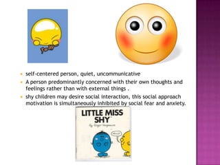  self-centered person, quiet, uncommunicative
 A person predominantly concerned with their own thoughts and
  feelings rather than with external things .
 shy children may desire social interaction, this social approach
  motivation is simultaneously inhibited by social fear and anxiety.
 
