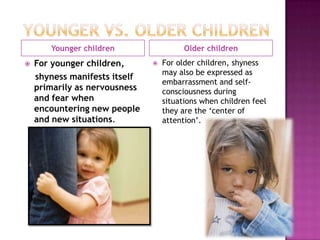 Younger children                  Older children
   For younger children,         For older children, shyness
                                   may also be expressed as
    shyness manifests itself
                                   embarrassment and self-
    primarily as nervousness       consciousness during
    and fear when                  situations when children feel
    encountering new people        they are the ‘center of
    and new situations.            attention’.
 