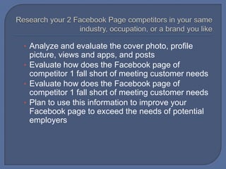 • Analyze and evaluate the cover photo, profile

picture, views and apps, and posts
• Evaluate how does the Facebook page of
competitor 1 fall short of meeting customer needs
• Evaluate how does the Facebook page of
competitor 1 fall short of meeting customer needs
• Plan to use this information to improve your
Facebook page to exceed the needs of potential
employers

 