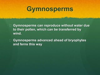 Gymnosperms
 Gymnosperms can reproduce without water due
to their pollen, which can be transferred by
wind.
 Gymnosperms advanced ahead of bryophytes
and ferns this way
 