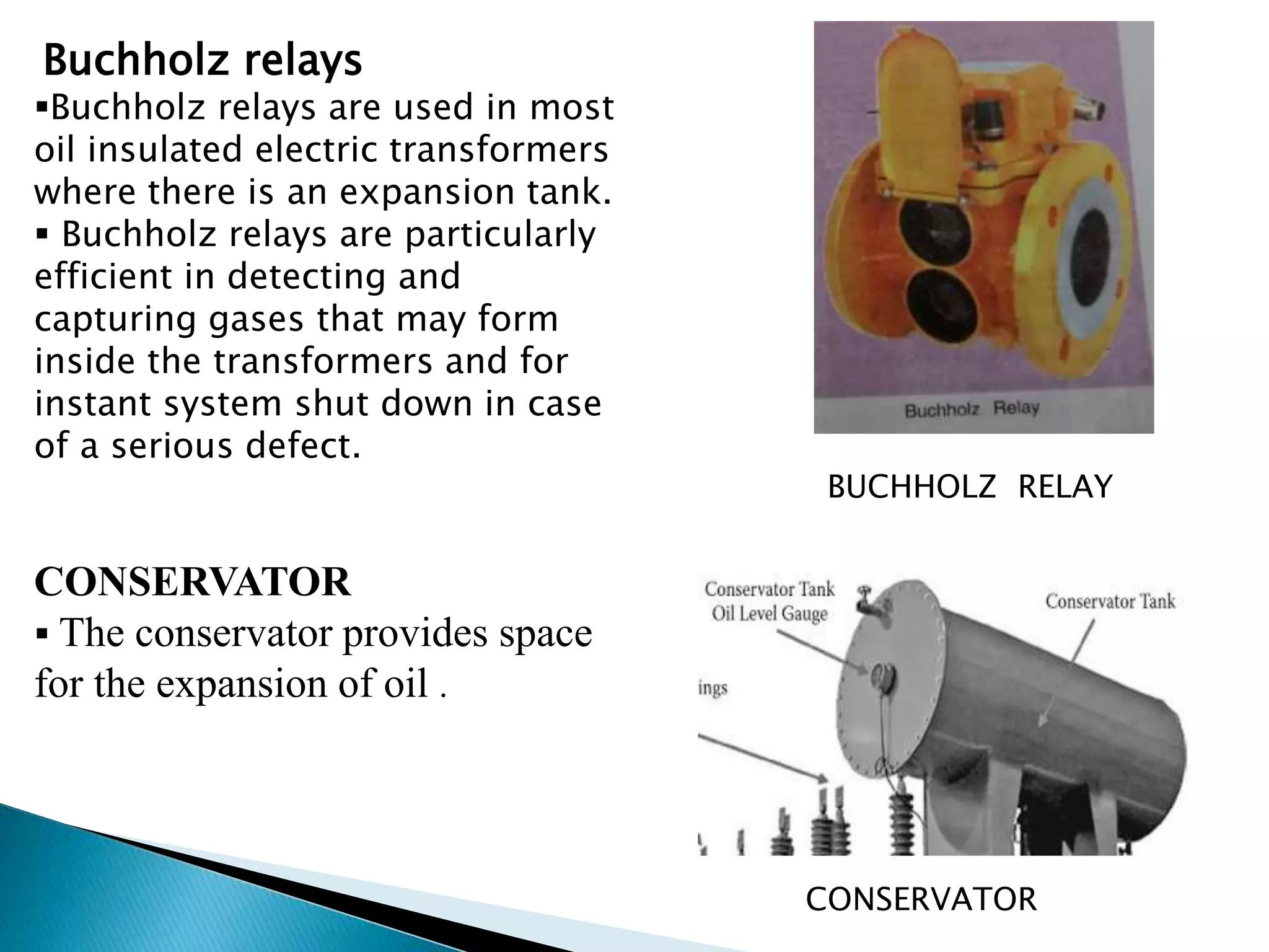 Buchholz relays 
Buchholz relays are used in most 
oil insulated electric transformers 
where there is an expansion tank. 
 Buchholz relays are particularly 
efficient in detecting and 
capturing gases that may form 
inside the transformers and for 
instant system shut down in case 
of a serious defect. 
CONSERVATOR 
 The conservator provides space 
for the expansion of oil . 
BUCHHOLZ RELAY 
CONSERVATOR 
 