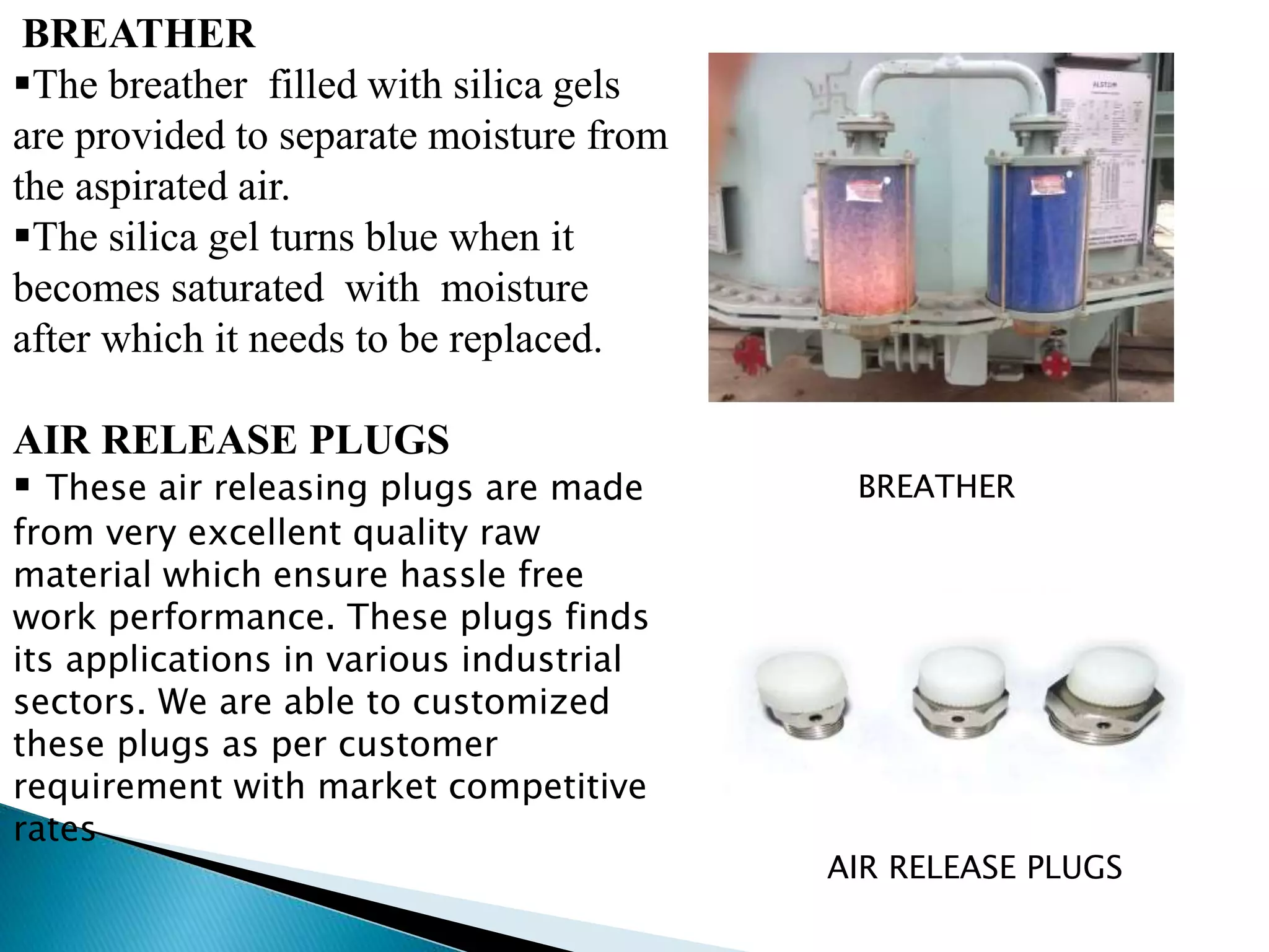 BREATHER 
The breather filled with silica gels 
are provided to separate moisture from 
the aspirated air. 
The silica gel turns blue when it 
becomes saturated with moisture 
after which it needs to be replaced. 
AIR RELEASE PLUGS 
 These air releasing plugs are made 
from very excellent quality raw 
material which ensure hassle free 
work performance. These plugs finds 
its applications in various industrial 
sectors. We are able to customized 
these plugs as per customer 
requirement with market competitive 
rates 
BREATHER 
AIR RELEASE PLUGS 
 