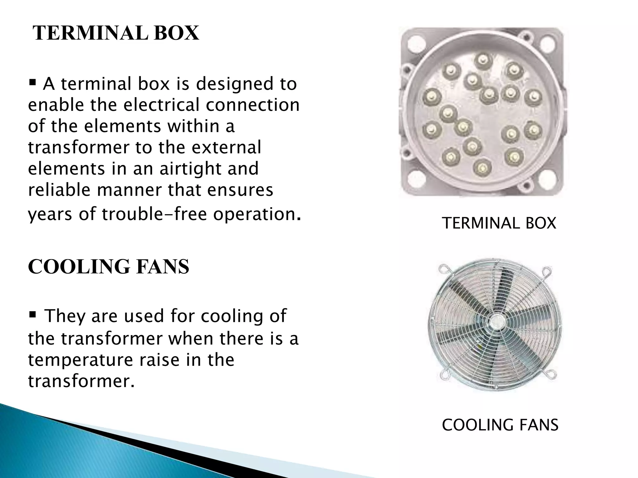 TERMINAL BOX 
 A terminal box is designed to 
enable the electrical connection 
of the elements within a 
transformer to the external 
elements in an airtight and 
reliable manner that ensures 
years of trouble-free operation. 
COOLING FANS 
 They are used for cooling of 
the transformer when there is a 
temperature raise in the 
transformer. 
TERMINAL BOX 
COOLING FANS 
 