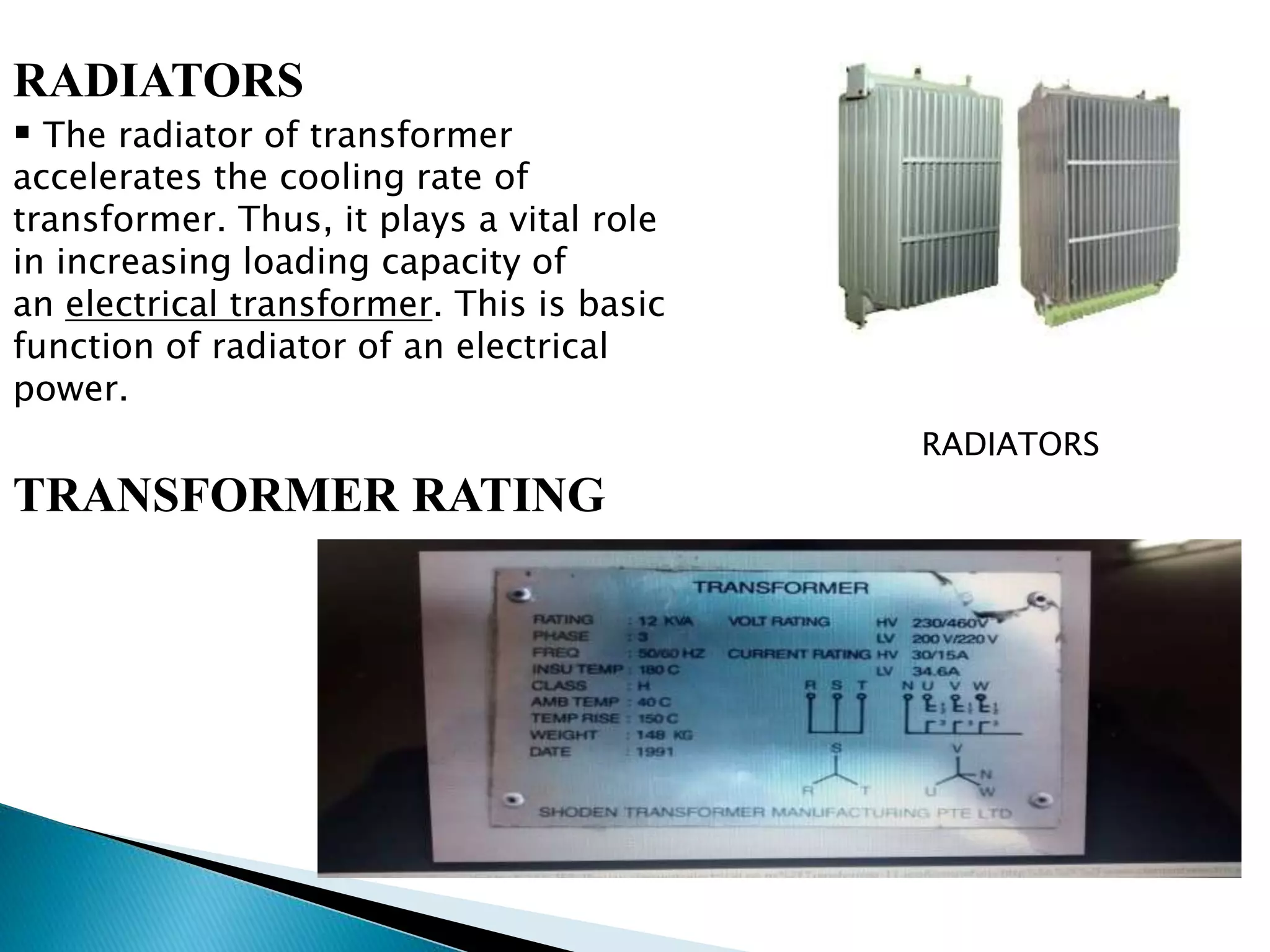 RADIATORS 
 The radiator of transformer 
accelerates the cooling rate of 
transformer. Thus, it plays a vital role 
in increasing loading capacity of 
an electrical transformer. This is basic 
function of radiator of an electrical 
power. 
TRANSFORMER RATING 
RADIATORS 
 