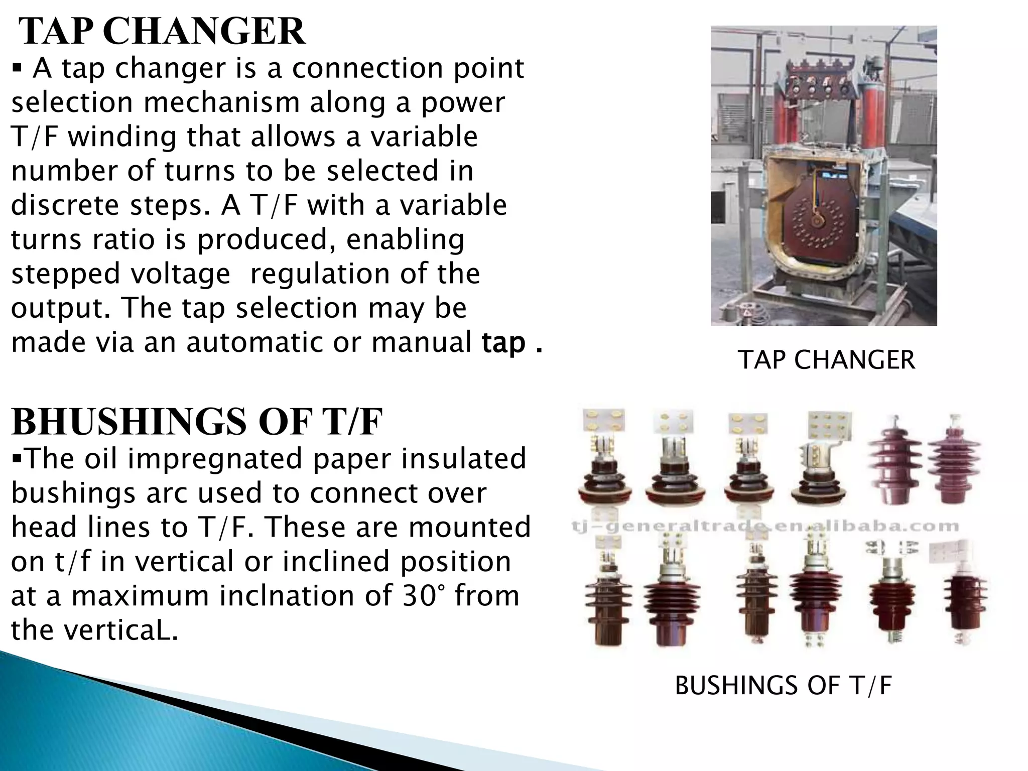 TAP CHANGER 
 A tap changer is a connection point 
selection mechanism along a power 
T/F winding that allows a variable 
number of turns to be selected in 
discrete steps. A T/F with a variable 
turns ratio is produced, enabling 
stepped voltage regulation of the 
output. The tap selection may be 
made via an automatic or manual tap . 
BHUSHINGS OF T/F 
The oil impregnated paper insulated 
bushings arc used to connect over 
head lines to T/F. These are mounted 
on t/f in vertical or inclined position 
at a maximum inclnation of 30° from 
the verticaL. 
TAP CHANGER 
BUSHINGS OF T/F 
 