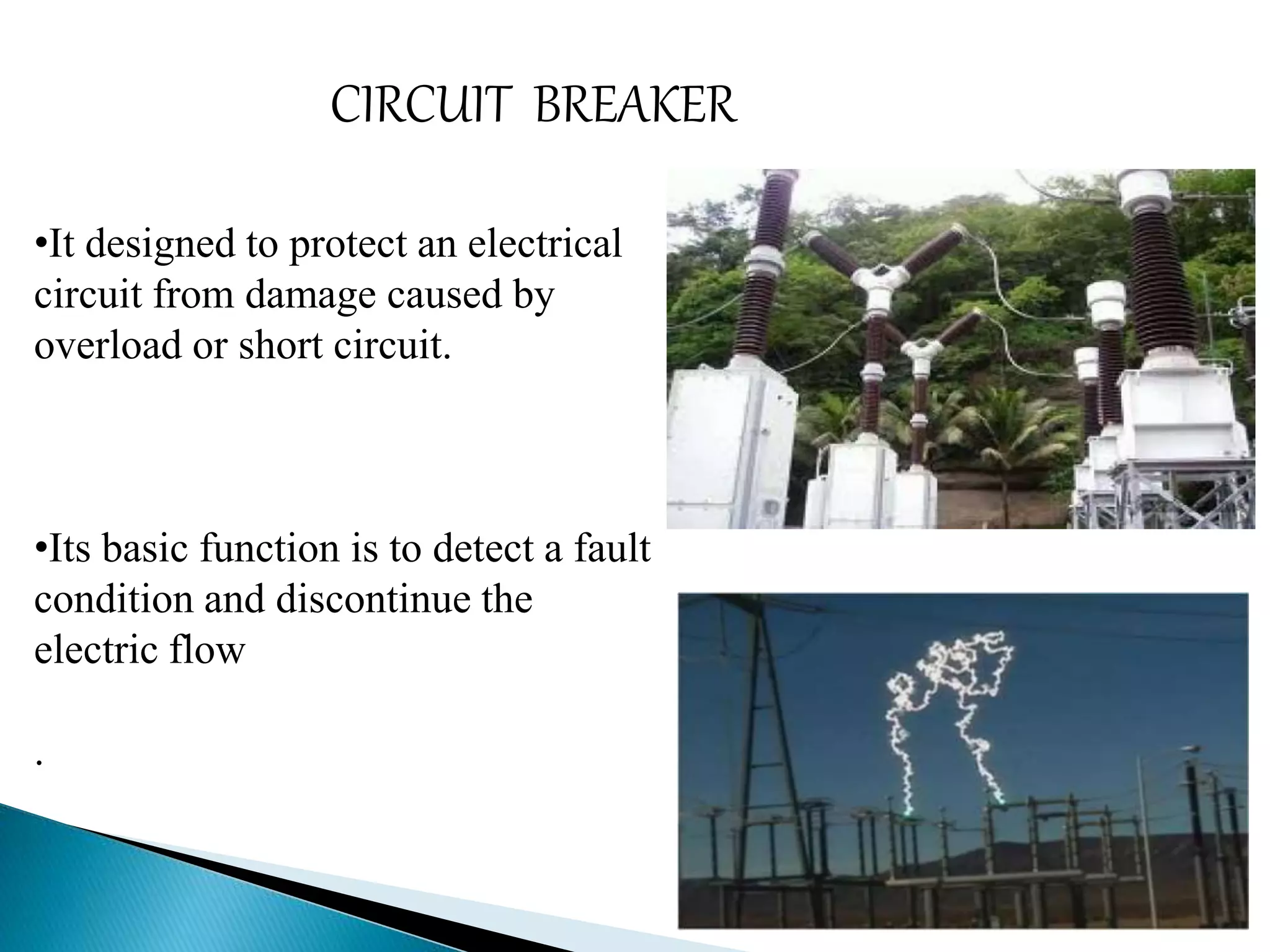 CIRCUIT BREAKER 
•It designed to protect an electrical 
circuit from damage caused by 
overload or short circuit. 
•Its basic function is to detect a fault 
condition and discontinue the 
electric flow 
. 
 