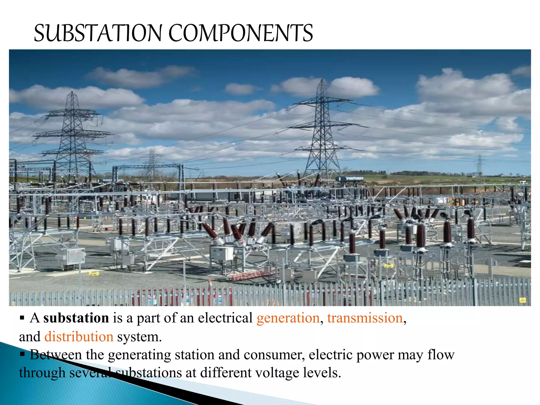 SUBSTATION COMPONENTS 
 A substation is a part of an electrical generation, transmission, 
and distribution system. 
 Between the generating station and consumer, electric power may flow 
through several substations at different voltage levels. 
 