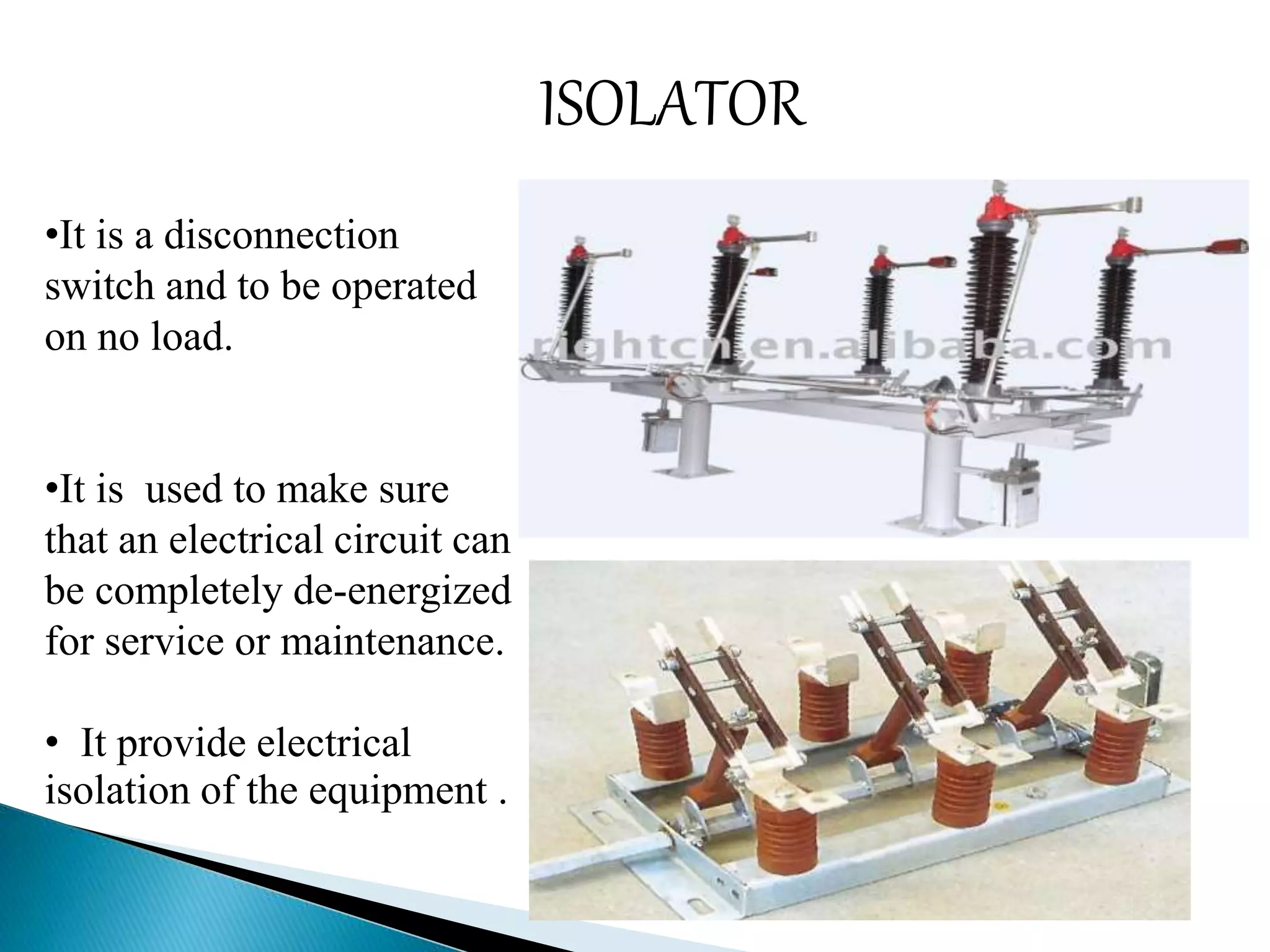 ISOLATOR 
•It is a disconnection 
switch and to be operated 
on no load. 
•It is used to make sure 
that an electrical circuit can 
be completely de-energized 
for service or maintenance. 
• It provide electrical 
isolation of the equipment . 
 