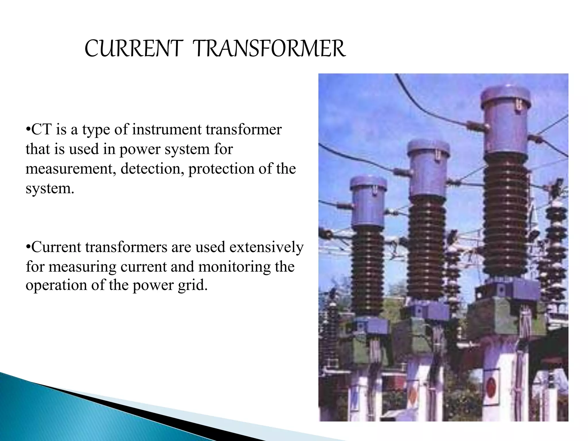 CURRENT TRANSFORMER 
•CT is a type of instrument transformer 
that is used in power system for 
measurement, detection, protection of the 
system. 
•Current transformers are used extensively 
for measuring current and monitoring the 
operation of the power grid. 
 
