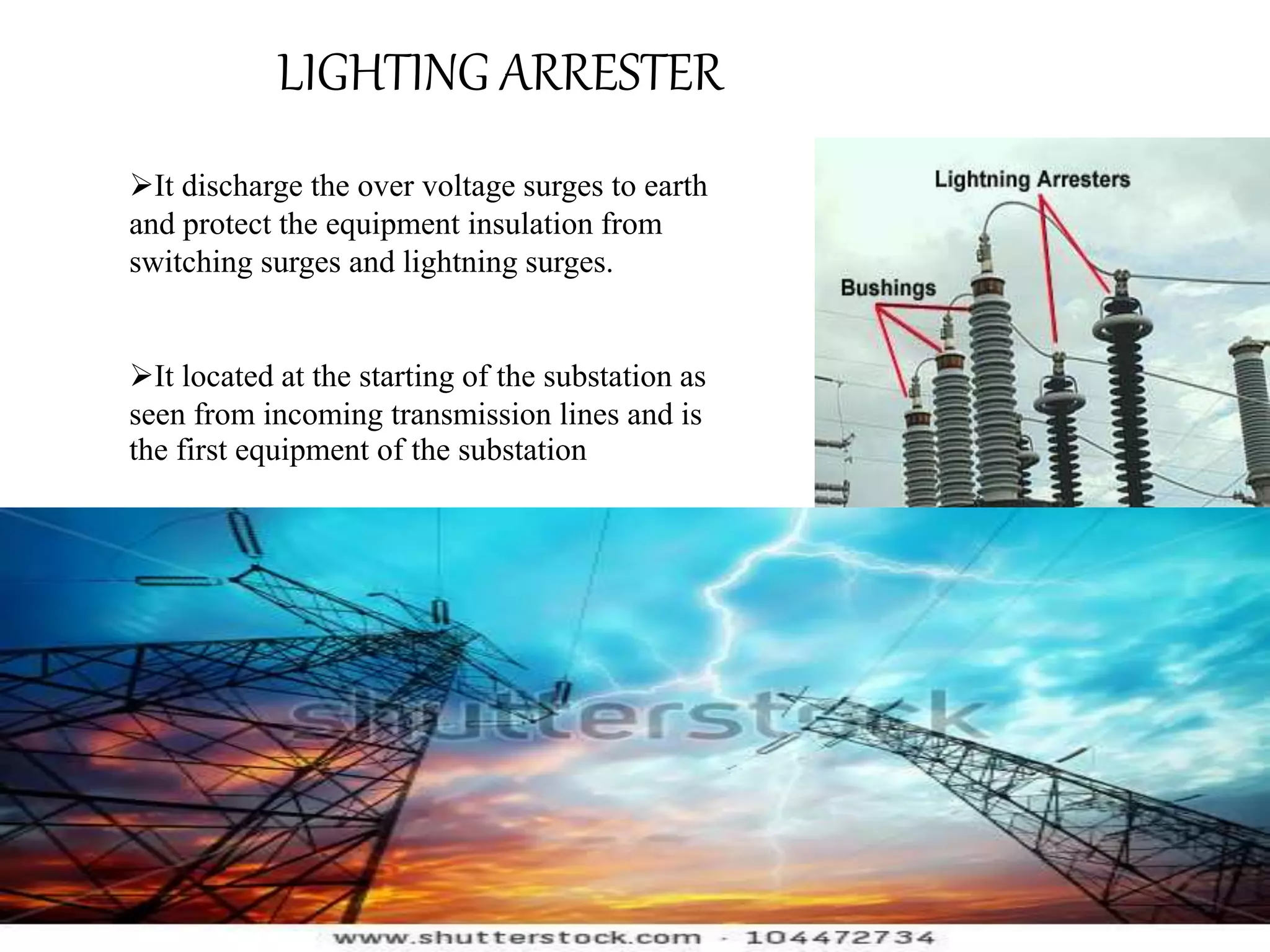 LIGHTING ARRESTER 
It discharge the over voltage surges to earth 
and protect the equipment insulation from 
switching surges and lightning surges. 
It located at the starting of the substation as 
seen from incoming transmission lines and is 
the first equipment of the substation 
 