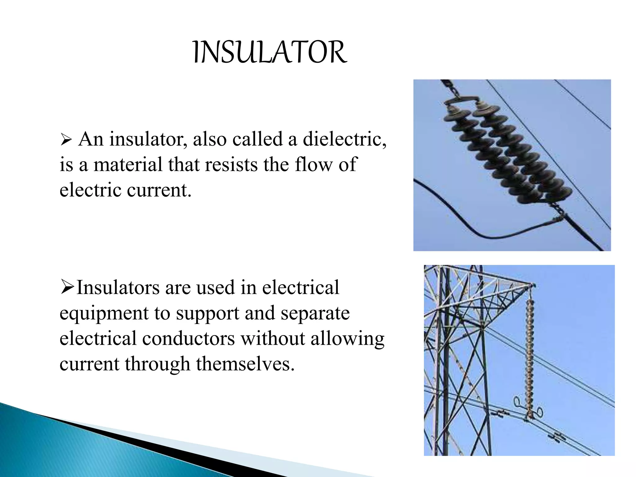 INSULATOR 
 An insulator, also called a dielectric, 
is a material that resists the flow of 
electric current. 
Insulators are used in electrical 
equipment to support and separate 
electrical conductors without allowing 
current through themselves. 
 