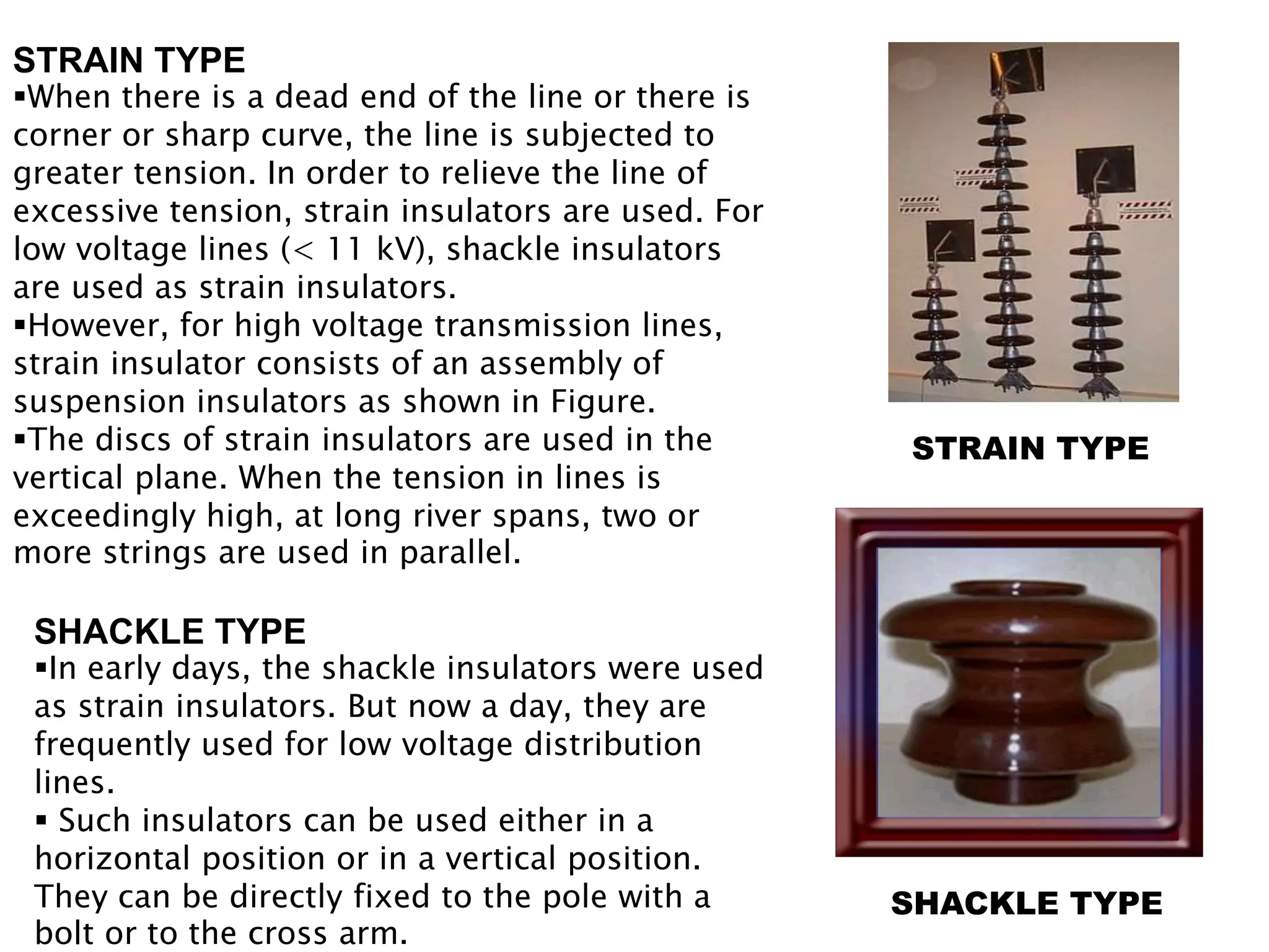 STRAIN TYPE 
SHACKLE TYPE 
STRAIN TYPE 
When there is a dead end of the line or there is 
corner or sharp curve, the line is subjected to 
greater tension. In order to relieve the line of 
excessive tension, strain insulators are used. For 
low voltage lines (< 11 kV), shackle insulators 
are used as strain insulators. 
However, for high voltage transmission lines, 
strain insulator consists of an assembly of 
suspension insulators as shown in Figure. 
The discs of strain insulators are used in the 
vertical plane. When the tension in lines is 
exceedingly high, at long river spans, two or 
more strings are used in parallel. 
SHACKLE TYPE 
In early days, the shackle insulators were used 
as strain insulators. But now a day, they are 
frequently used for low voltage distribution 
lines. 
 Such insulators can be used either in a 
horizontal position or in a vertical position. 
They can be directly fixed to the pole with a 
bolt or to the cross arm. 
 