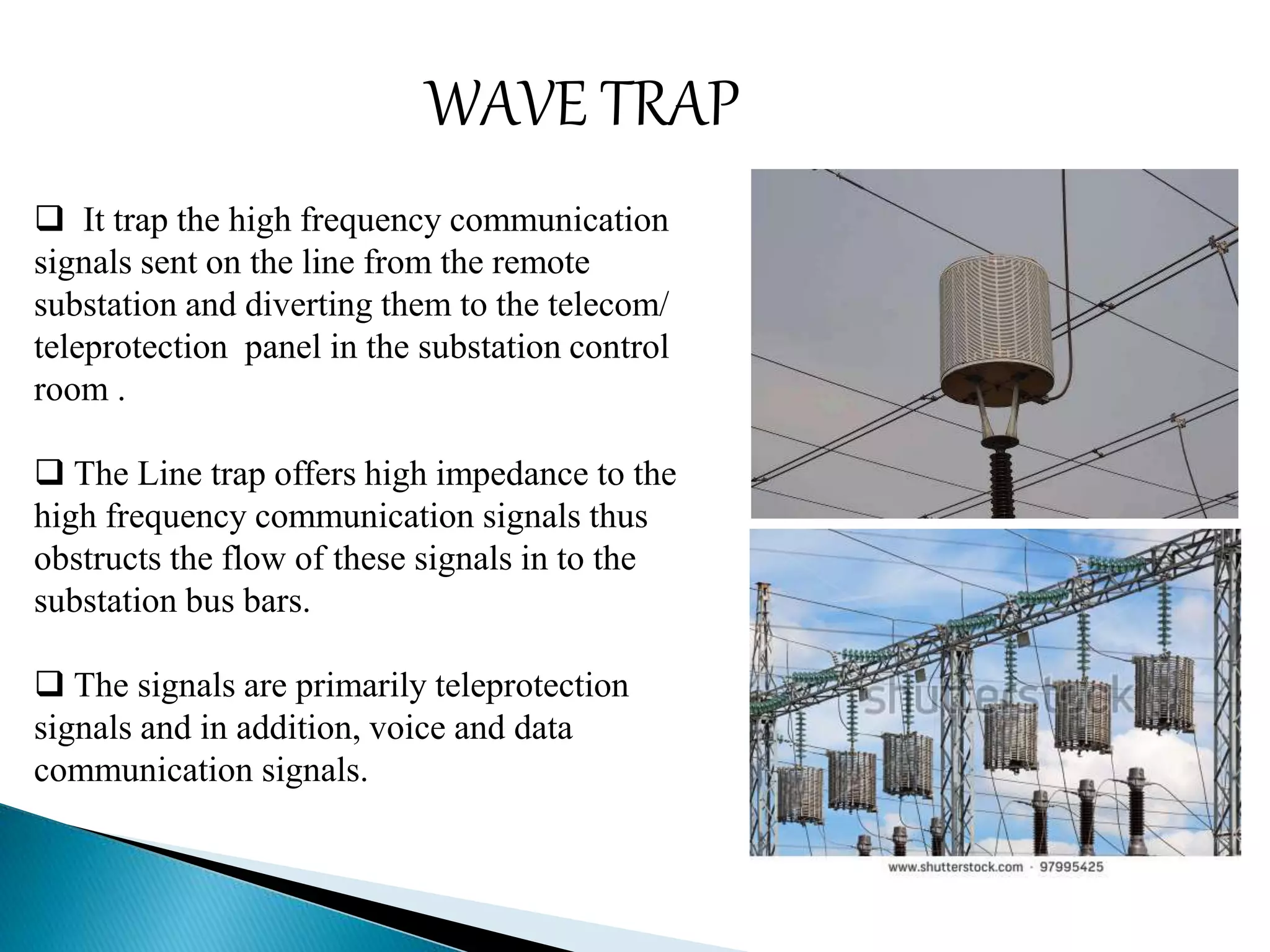 WAVE TRAP 
 It trap the high frequency communication 
signals sent on the line from the remote 
substation and diverting them to the telecom/ 
teleprotection panel in the substation control 
room . 
 The Line trap offers high impedance to the 
high frequency communication signals thus 
obstructs the flow of these signals in to the 
substation bus bars. 
 The signals are primarily teleprotection 
signals and in addition, voice and data 
communication signals. 
 