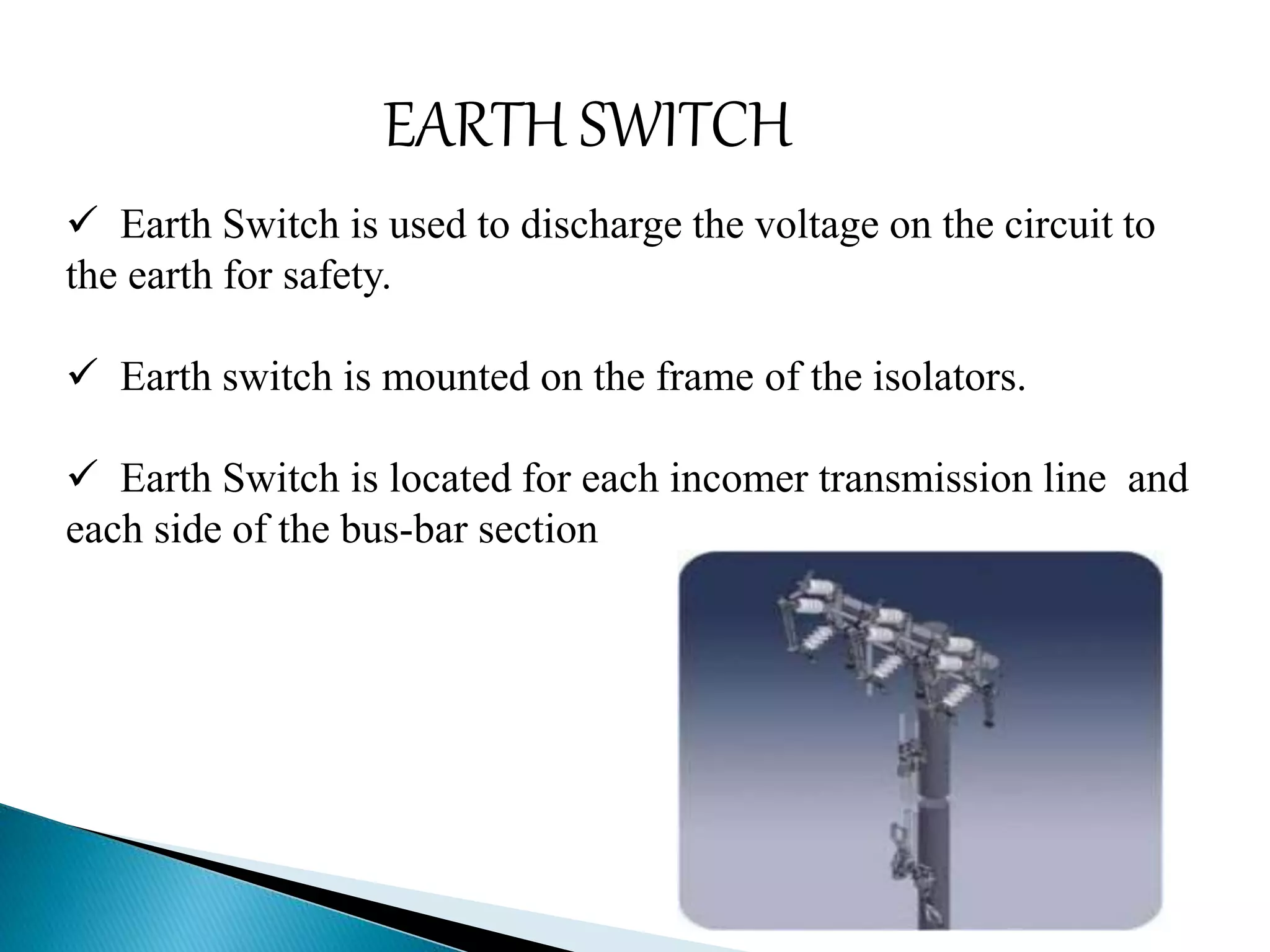 EARTH SWITCH 
 Earth Switch is used to discharge the voltage on the circuit to 
the earth for safety. 
 Earth switch is mounted on the frame of the isolators. 
 Earth Switch is located for each incomer transmission line and 
each side of the bus-bar section 
 