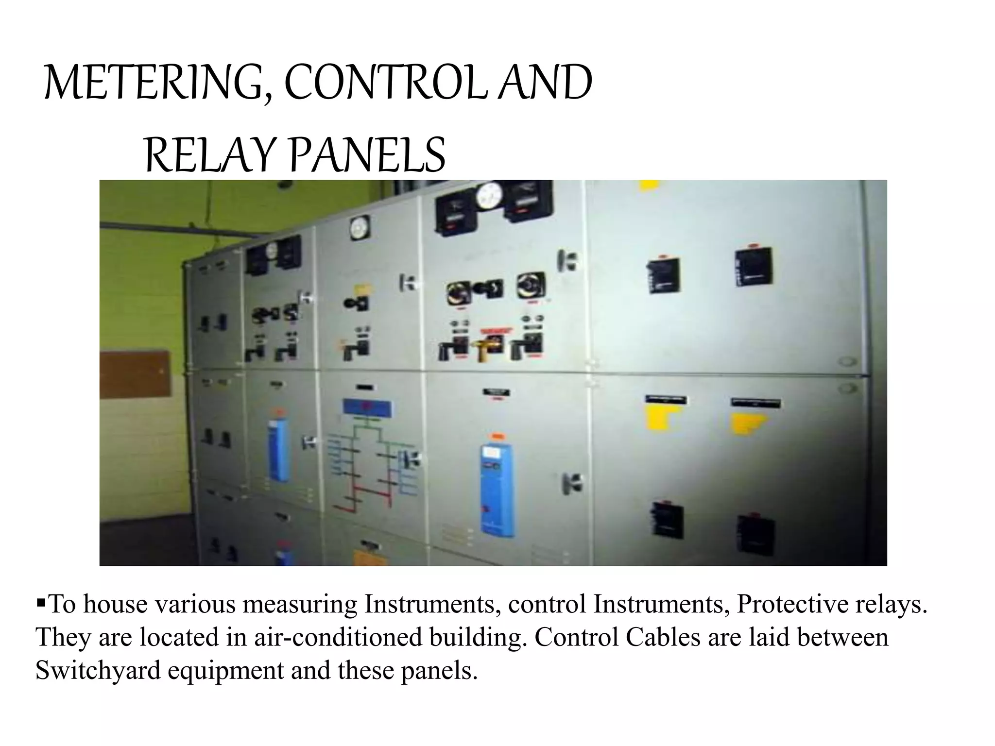 METERING, CONTROL AND 
RELAY PANELS 
To house various measuring Instruments, control Instruments, Protective relays. 
They are located in air-conditioned building. Control Cables are laid between 
Switchyard equipment and these panels. 
 