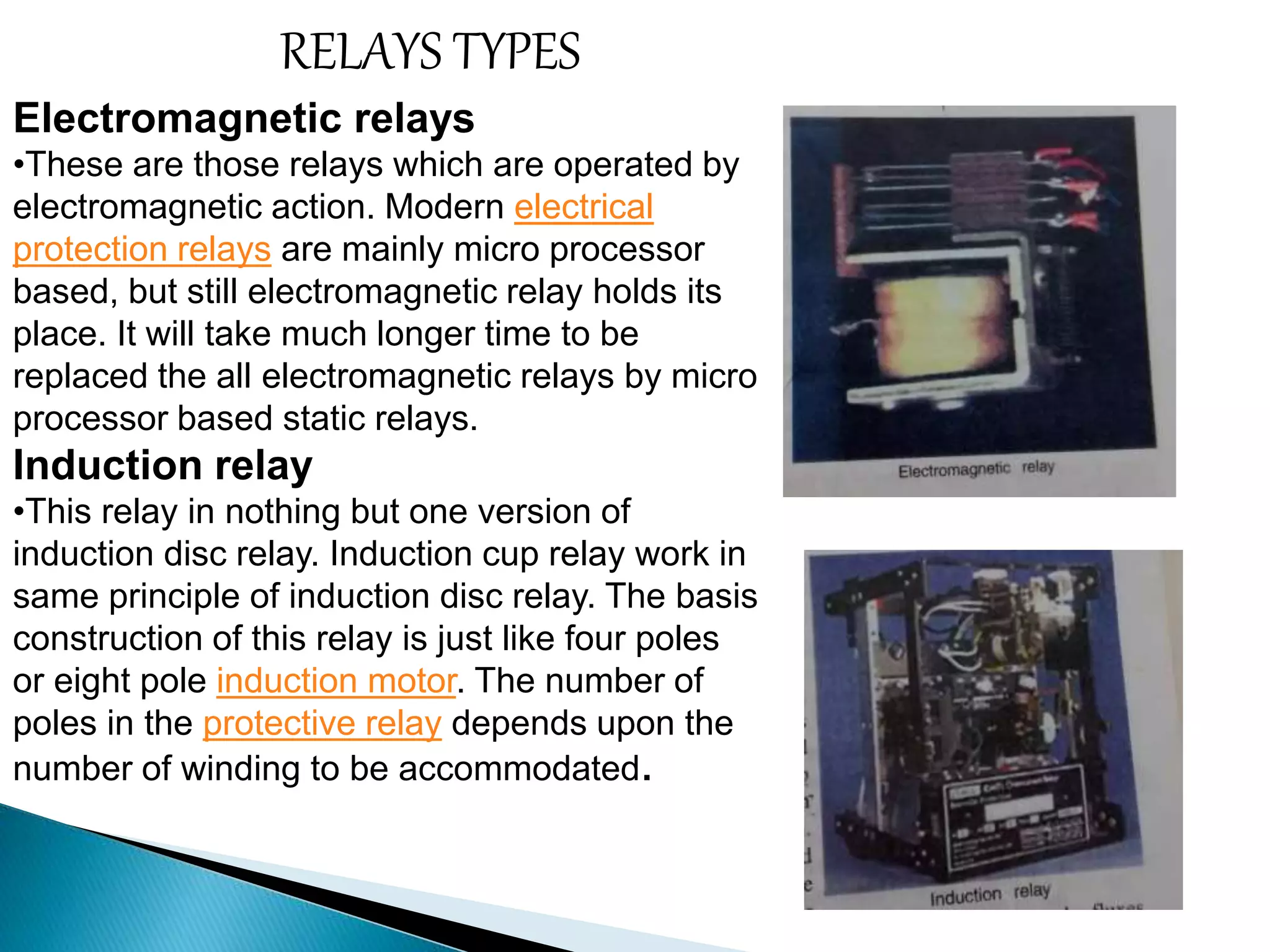 RELAYS TYPES 
Electromagnetic relays 
•These are those relays which are operated by 
electromagnetic action. Modern electrical 
protection relays are mainly micro processor 
based, but still electromagnetic relay holds its 
place. It will take much longer time to be 
replaced the all electromagnetic relays by micro 
processor based static relays. 
Induction relay 
•This relay in nothing but one version of 
induction disc relay. Induction cup relay work in 
same principle of induction disc relay. The basis 
construction of this relay is just like four poles 
or eight pole induction motor. The number of 
poles in the protective relay depends upon the 
number of winding to be accommodated. 
 
