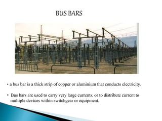 BUS BARS 
• a bus bar is a thick strip of copper or aluminium that conducts electricity. 
• Bus bars are used to carry very large currents, or to distribute current to 
multiple devices within switchgear or equipment. 
 