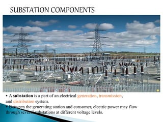 SUBSTATION COMPONENTS 
 A substation is a part of an electrical generation, transmission, 
and distribution system. 
 Between the generating station and consumer, electric power may flow 
through several substations at different voltage levels. 
 