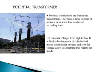 POTENTIAL TRANSFORMER 
 Potential transformers are instrument 
transformers. They have a large number of 
primary turns and a few number of 
secondary turns. 
 It converts voltages from high to low. It 
will take the thousands of volts behind 
power transmission systems and step the 
voltage down to something that meters can 
handle. 
 