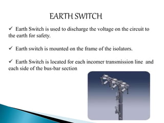 EARTH SWITCH 
 Earth Switch is used to discharge the voltage on the circuit to 
the earth for safety. 
 Earth switch is mounted on the frame of the isolators. 
 Earth Switch is located for each incomer transmission line and 
each side of the bus-bar section 
 