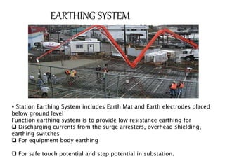 EARTHING SYSTEM 
 Station Earthing System includes Earth Mat and Earth electrodes placed 
below ground level 
Function earthing system is to provide low resistance earthing for 
 Discharging currents from the surge arresters, overhead shielding, 
earthing switches 
 For equipment body earthing 
 For safe touch potential and step potential in substation. 
 