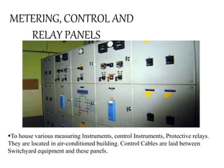 METERING, CONTROL AND 
RELAY PANELS 
To house various measuring Instruments, control Instruments, Protective relays. 
They are located in air-conditioned building. Control Cables are laid between 
Switchyard equipment and these panels. 
 
