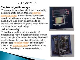 RELAYS TYPES 
Electromagnetic relays 
•These are those relays which are operated by 
electromagnetic action. Modern electrical 
protection relays are mainly micro processor 
based, but still electromagnetic relay holds its 
place. It will take much longer time to be 
replaced the all electromagnetic relays by micro 
processor based static relays. 
Induction relay 
•This relay in nothing but one version of 
induction disc relay. Induction cup relay work in 
same principle of induction disc relay. The basis 
construction of this relay is just like four poles 
or eight pole induction motor. The number of 
poles in the protective relay depends upon the 
number of winding to be accommodated. 
 