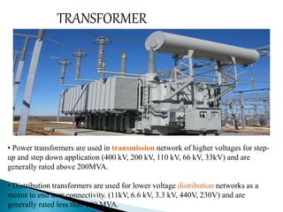 TRANSFORMER 
• Power transformers are used in transmission network of higher voltages for step-up 
and step down application (400 kV, 200 kV, 110 kV, 66 kV, 33kV) and are 
generally rated above 200MVA. 
• Distribution transformers are used for lower voltage distribution networks as a 
means to end user connectivity. (11kV, 6.6 kV, 3.3 kV, 440V, 230V) and are 
generally rated less than 200 MVA. 
 
