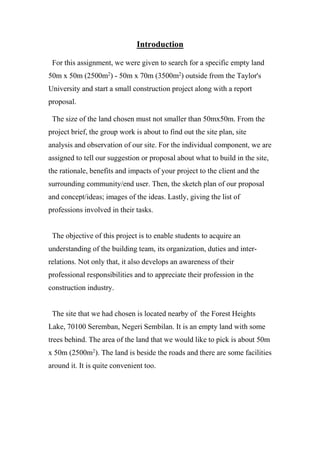 Introduction
For this assignment, we were given to search for a specific empty land
50m x 50m (2500m2
) - 50m x 70m (3500m2
) outside from the Taylor's
University and start a small construction project along with a report
proposal.
The size of the land chosen must not smaller than 50mx50m. From the
project brief, the group work is about to find out the site plan, site
analysis and observation of our site. For the individual component, we are
assigned to tell our suggestion or proposal about what to build in the site,
the rationale, benefits and impacts of your project to the client and the
surrounding community/end user. Then, the sketch plan of our proposal
and concept/ideas; images of the ideas. Lastly, giving the list of
professions involved in their tasks.
The objective of this project is to enable students to acquire an
understanding of the building team, its organization, duties and inter-
relations. Not only that, it also develops an awareness of their
professional responsibilities and to appreciate their profession in the
construction industry.
The site that we had chosen is located nearby of the Forest Heights
Lake, 70100 Seremban, Negeri Sembilan. It is an empty land with some
trees behind. The area of the land that we would like to pick is about 50m
x 50m (2500m2
). The land is beside the roads and there are some facilities
around it. It is quite convenient too.
 