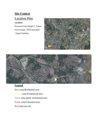 Site Context
Location Plan
Location:
Persiaran Forest Height 2 , Taman
Forest Height, 70450 Seremban
, Negeri Sembilan
Legend
Blue zone-Residential area
Yellow zone-Commercial area
Green zone-sports recreational area
Purple zone-Education area
Red zone-our site
 
