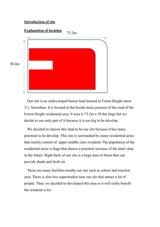 Introduction of site
Explanation of location
Our site is an undeveloped barren land located at Forest Height street
2/1, Seremban. It is located at the beside main junction of the road of the
Forest Height residential area. It area is 73.2m x 58.4m large but we
decide to use only part of it because it is too big to be develop.
We decided to choose this land to be our site because it has many
potential to be develop. This site is surrounded by many residential areas
that mainly consist of upper middle class residents The population of the
residential areas is huge that shown a potential increase of the land value
in the future. Right back of our site is a huge area of forest that can
provide shade and fresh air
There are many facilities nearby our site such as school and reaction
area. There is also two supermarket near our site that attract a lot of
people. Thus, we decided to developed this area as it will really benefit
the residents a lot.
73.2m
58.4m
 