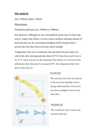 Site analysis
Size: 2500m2 (50m2 x 50m2)
Microclimate
Predicted rainfall per year: 2500mm to 3000mm
Sun direction: Although our site surrounded by forest ,but it is still a big
area of empty land. Hence, it receive direct sunshine and huge amount of
heat from the sun. So, our proposal building will be facing north to
prevent the front door from receiving direct sunlight
Temperature: Our site is moderately hot and sultry all year round. It is
cold at the early morning and only about 20 °C(12am-6am) and it turn to
be 25 °C when sun raise in the morning (7am-10am), It is a bit hot at the
afternoon(12pm-5pm)and it is around 30 °C ,the temperature then turn
down when Sun set.
SUNPATH
The sun raise from the east and set
to the west.Our building will be
facing north and there will not be
any direct sunlight receive at our
front door
WINDPATH
The wind blow from south west
toward north east.
 