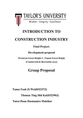 INTRODUCTION TO
CONSTRUCTION INDUSTRY
Final Project:
Development proposal
Persiaran Forest Height 2 , Taman Forest Height
(Commercial & Recreation area)
Group Proposal
Name:Teoh Zi Wei(0323372)
Thomas Ting Shii Kai(0323962)
Tutor:Puan Hasmanira Mokthor
 