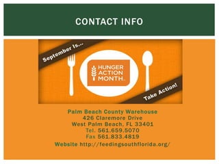 CONTACT INFO
 Palm Beach County Warehouse
426 Claremore Drive
West Palm Beach, FL 33401
Tel. 561.659.5070
Fax 561.833.4819
 Website http://feedingsouthflorida.org/
 