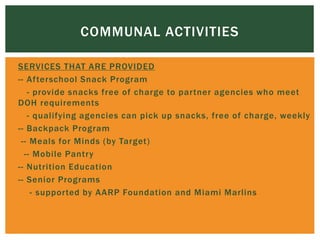  SERVICES THAT ARE PROVIDED
 -- Afterschool Snack Program
 - provide snacks free of charge to partner agencies who meet
DOH requirements
 - qualifying agencies can pick up snacks, free of charge, weekly
 -- Backpack Program
 -- Meals for Minds (by Target)
 -- Mobile Pantry
 -- Nutrition Education
 -- Senior Programs
 - supported by AARP Foundation and Miami Marlins
COMMUNAL ACTIVITIES
 