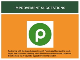 IMPROVEMENT SUGGESTIONS
Partnering with the largest grocer in south Florida could amount to much
larger food donations. Feeding south Florida isn’t dependent on corporate
type backers but it would be a great direction to head in.
 