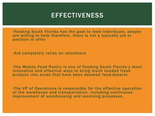  -Feeding South Florida has the goal to feed individuals, people
are willing to help therefore, there is not a typically job or
position to offer

 -Aid completely relies on volunteers

 -The Mobile Food Pantry is one of Feeding South Florida’s most
innovative and effective ways to bring much needed fresh
produce into areas that have been deemed food-deserts

 -The VP of Operations is responsible for the effective operation
of the warehouse and transportation, including continuous
improvement of warehousing and receiving processes.
EFFECTIVENESS
 