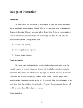 10
Design of instruction
Introduction
This phase comes after the analysis. It is developed “to verify the desired performance
and the appropriate testing methods” (Branch, 2009, p. 59) that would allow the instructional
designers to determine if learners have achieved the desired skills. It aims to prepare a plan to
close the performance gap caused by the lack of knowledge and skills. We will follow the
procedures that (Branch, 2009, p.60) has listed:
1. Conduct a task inventory,
2. Compose performance objectives,
3. Generate testing strategies.
Course description
This course is a 4-week introduction to using Blackboard communication tools. The
intended audience is university instructors. Learners will be asked to watch demonstrations,
practice the skills learned, and reflect on how they might use the tools introduced in the course.
Each lesson will increase in complexity, building on the learners’ schemas (Piaget, 1962)
regarding online communication tools so that they develop their skills and understanding of how
to use those skills. By scaffolding (as developed by Vygotsky) through modeling, learners will
be able to transfer these skills to their own courses.
Course objectives
 