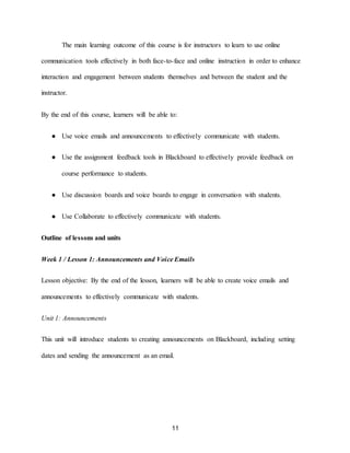 11
The main learning outcome of this course is for instructors to learn to use online
communication tools effectively in both face-to-face and online instruction in order to enhance
interaction and engagement between students themselves and between the student and the
instructor.
By the end of this course, learners will be able to:
● Use voice emails and announcements to effectively communicate with students.
● Use the assignment feedback tools in Blackboard to effectively provide feedback on
course performance to students.
● Use discussion boards and voice boards to engage in conversation with students.
● Use Collaborate to effectively communicate with students.
Outline of lessons and units
Week 1 / Lesson 1: Announcements and Voice Emails
Lesson objective: By the end of the lesson, learners will be able to create voice emails and
announcements to effectively communicate with students.
Unit 1: Announcements
This unit will introduce students to creating announcements on Blackboard, including setting
dates and sending the announcement as an email.
 