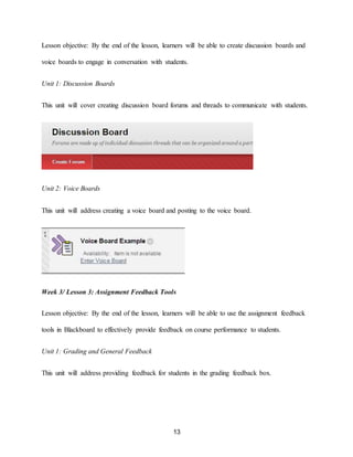 13
Lesson objective: By the end of the lesson, learners will be able to create discussion boards and
voice boards to engage in conversation with students.
Unit 1: Discussion Boards
This unit will cover creating discussion board forums and threads to communicate with students.
Unit 2: Voice Boards
This unit will address creating a voice board and posting to the voice board.
Week 3/ Lesson 3: Assignment Feedback Tools
Lesson objective: By the end of the lesson, learners will be able to use the assignment feedback
tools in Blackboard to effectively provide feedback on course performance to students.
Unit 1: Grading and General Feedback
This unit will address providing feedback for students in the grading feedback box.
 