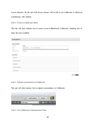 16
Lesson objective: By the end of the lesson, learners will be able to use Collaborate to effectively
communicate with students.
Unit 1: Create a Collaborate Room
This unit will show students how to create a room in Blackboard Collaborate, including how to
make the room available.
Unit 2: Upload a presentation to Collaborate
This unit will show learners how to upload a presentation to Collaborate.
Unit 3: Use Collaborate Communication Tools
 