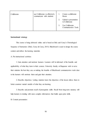 18
Collaborate use Collaborate to effectively
communicate with students.
1. Create a collaborate
Room
2. Upload a presentation
to Collaborate
3. Use Collaborate
Communication Tools
Instructional strategy
This course is being delivered online and is based on Dick and Carey’s Chronological
Sequence of Instruction (Dick, Carey & Carey, 2015). Blackboard is used to design the course
content and deliver the learning materials.
A. Pre-instructional activities
1. Gain attention and motivate learners: Learners will be informed of the benefits and
applicability of what they learn to their courses. University faculty at Duquesne wish to serve
their students the best they can, so making the benefits of Blackboard communication tools clear
to the learners will motivate them and gain their attention.
2. Describe objectives: Letting students know the objectives of the lesson allows them to
better construct mental models of what they are learning.
3. Describe and promote recall of prerequisite skills: Recall from long-term memory will
help learners in dealing with more complex information that builds upon prior skills.
B. Content presentation
 