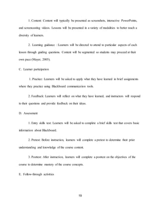 19
1. Content: Content will typically be presented as screenshots, interactive PowerPoints,
and screencasting videos. Lessons will be presented in a variety of modalities to better reach a
diversity of learners.
2. Learning guidance : Learners will be directed to attend to particular aspects of each
lesson through guiding questions. Content will be segmented so students may proceed at their
own pace (Mayer, 2005).
C. Learner participation
1. Practice: Learners will be asked to apply what they have learned in brief assignments
where they practice using Blackboard communication tools.
2. Feedback: Learners will reflect on what they have learned, and instructors will respond
to their questions and provide feedback on their ideas.
D. Assessment
1. Entry skills test: Learners will be asked to complete a brief skills test that covers basic
information about Blackboard.
2. Pretest: Before instruction, learners will complete a pretest to determine their prior
understanding and knowledge of the course content.
3. Posttest: After instruction, learners will complete a posttest on the objectives of the
course to determine mastery of the course concepts.
E. Follow-through activities
 