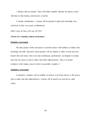 20
1. Memory aids for retention: These will include printable handouts for learners to take
with them in other learning environments as needed.
2. Transfer considerations - Learners will be expected to apply their knowledge from
each lesson to their own courses on Blackboard.
(Dick, Carey, & Carey, 2015, pp. 182-183)
Criteria for evaluating students performance
Formative Assessment
The main purpose of this assessment is to provide learners with feedback to enhance their
knowledge and skills. Discussion board questions will ask students to reflect on what they have
learned after each lesson. One-to-one and a small-group questionnaires are designed to evaluate
and revise the course in order to collect data before implementation. There is no formal
evaluation in this training course in order to successfully complete it.
Summative Assessment
A summative evaluation will be available for learners to do if they choose to. The process
aims to collect data after implementation. Learners will be asked to use each tool in a final
activity.
 
